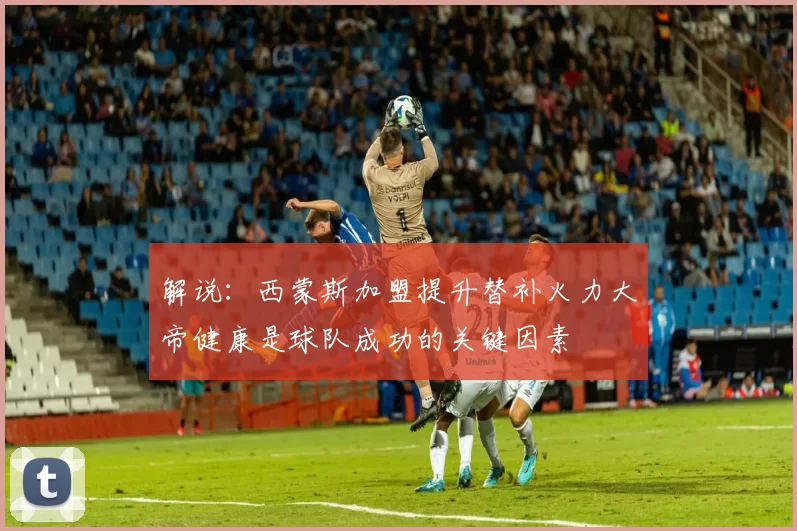 解说：西蒙斯加盟提升替补火力大帝健康是球队成功的关键因素