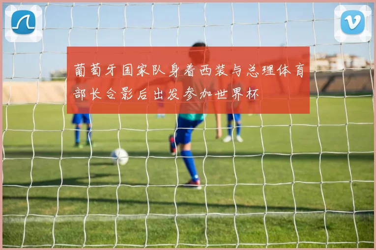 葡萄牙国家队身着西装与总理体育部长合影后出发参加世界杯