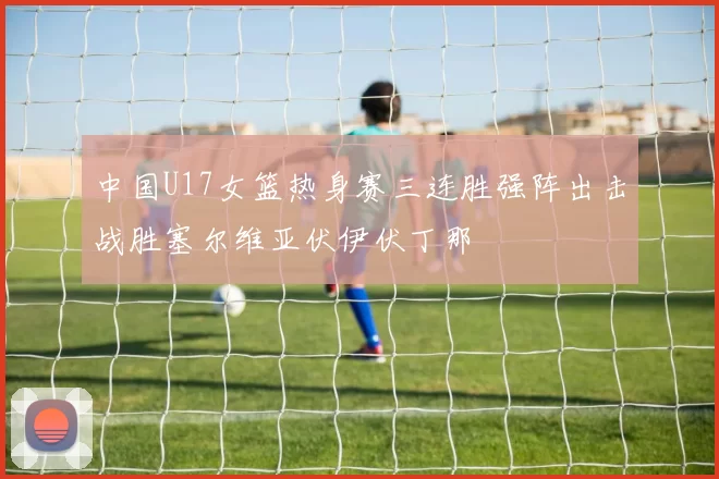 中国U17女篮热身赛三连胜强阵出击战胜塞尔维亚伏伊伏丁那